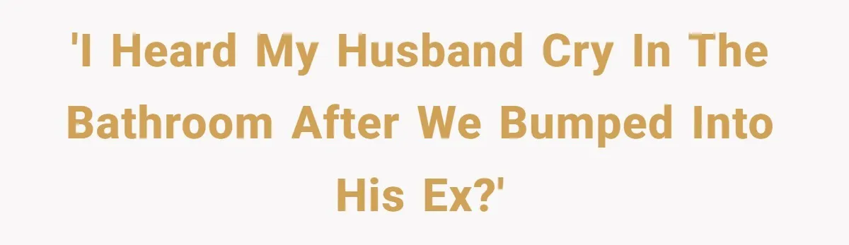 She Saw Her Husband Cry After Seeing His Ex - Now She Fears She Was Just the Replacement. 'I heard my husband cry in the bathroom after we bumped into his ex?'