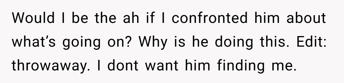 She Saw Her Husband Cry After Seeing His Ex - Now She Fears She Was Just the Replacement. Would I be the ah if I confronted him about what’s going on? Why is he doing this. Edit: throwaway. I dont want him finding me.
