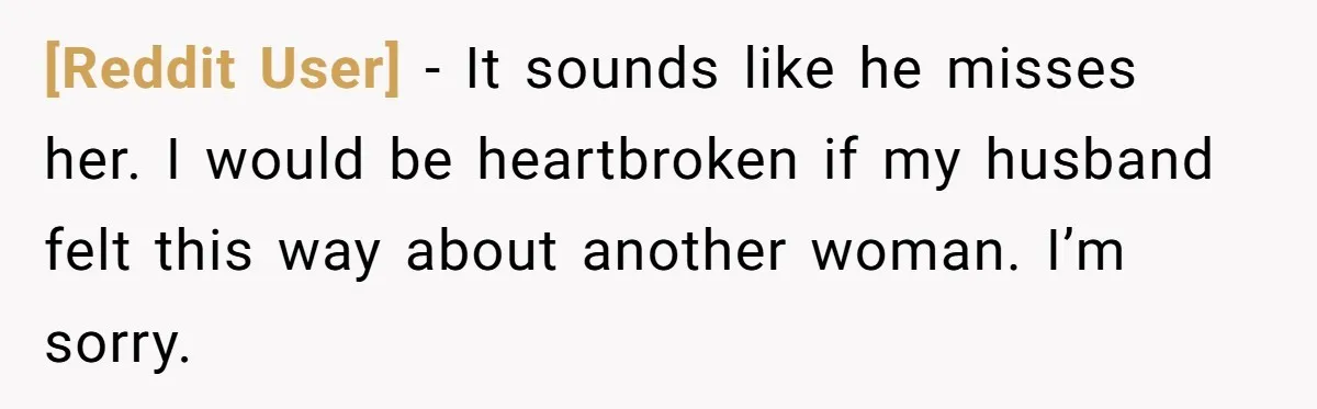 [Reddit User] − It sounds like he misses her. I would be heartbroken if my husband felt this way about another woman. I’m sorry.