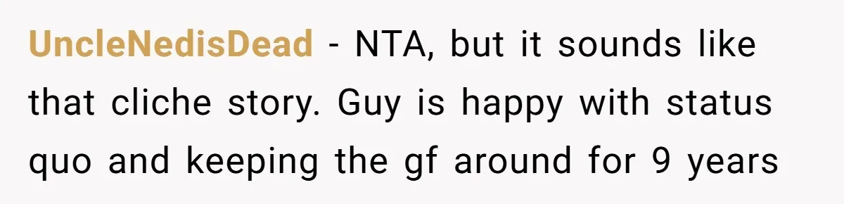 She Saw Her Husband Cry After Seeing His Ex - Now She Fears She Was Just the Replacement. UncleNedisDead − NTA, but it sounds like that cliche story. Guy is happy with status quo and keeping the gf around for 9 years