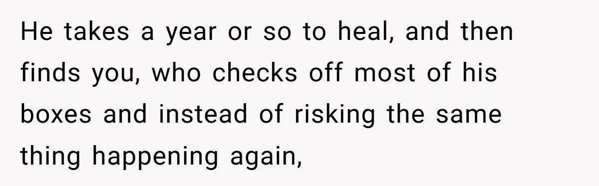 She Saw Her Husband Cry After Seeing His Ex - Now She Fears She Was Just the Replacement. He takes a year or so to heal, and then finds you, who checks off most of his boxes and instead of risking the same thing happening again,