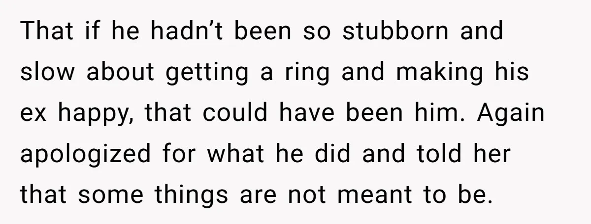 She Saw Her Husband Cry After Seeing His Ex - Now She Fears She Was Just the Replacement. That if he hadn’t been so stubborn and slow about getting a ring and making his ex happy, that could have been him. Again apologized for what he did and...