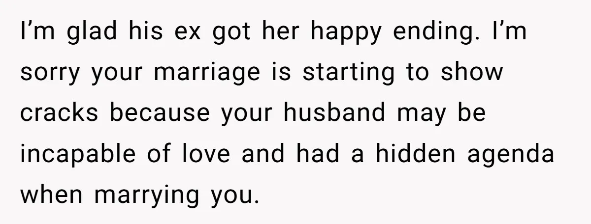 She Saw Her Husband Cry After Seeing His Ex - Now She Fears She Was Just the Replacement. I’m glad his ex got her happy ending. I’m sorry your marriage is starting to show cracks because your husband may be incapable of love and had a hidden agenda...