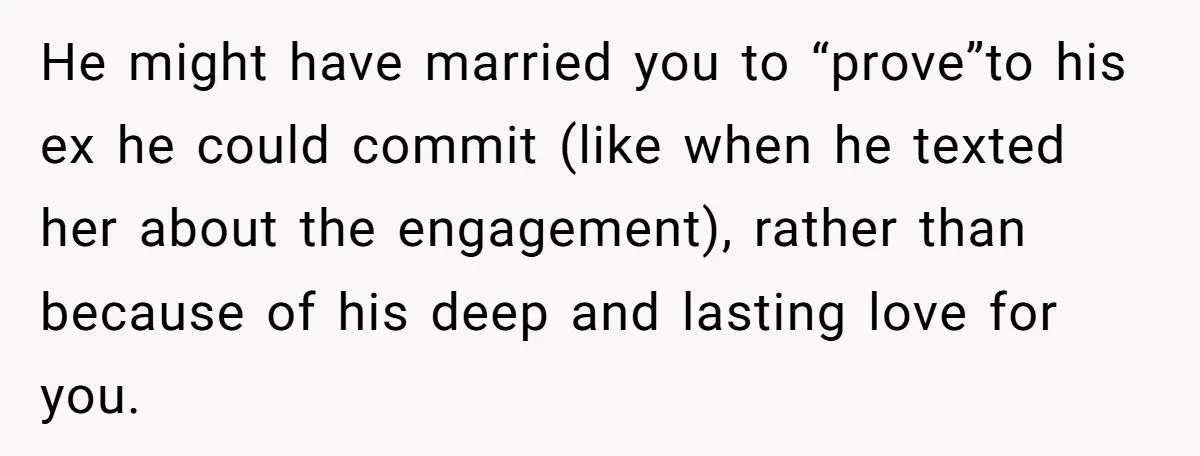 She Saw Her Husband Cry After Seeing His Ex - Now She Fears She Was Just the Replacement. He might have married you to “prove”to his ex he could commit (like when he texted her about the engagement), rather than because of his deep and lasting love for...