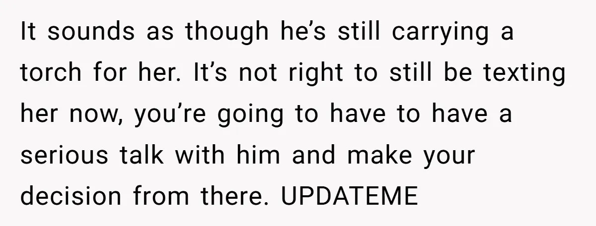 She Saw Her Husband Cry After Seeing His Ex - Now She Fears She Was Just the Replacement. It sounds as though he’s still carrying a torch for her. It’s not right to still be texting her now, you’re going to have to have a serious talk with...