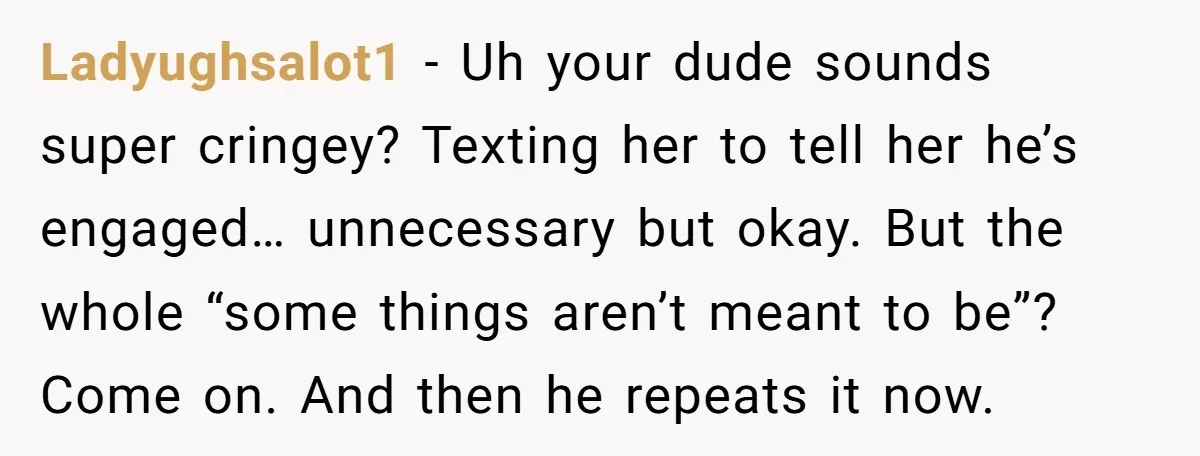 She Saw Her Husband Cry After Seeing His Ex - Now She Fears She Was Just the Replacement. Ladyughsalot1 − Uh your dude sounds super cringey? Texting her to tell her he’s engaged… unnecessary but okay. But the whole “some things aren’t meant to be”? Come on. And...