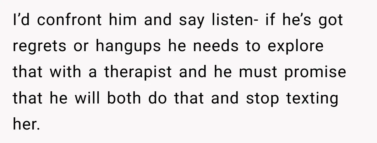 She Saw Her Husband Cry After Seeing His Ex - Now She Fears She Was Just the Replacement. I’d confront him and say listen- if he’s got regrets or hangups he needs to explore that with a therapist and he must promise that he will both do that...
