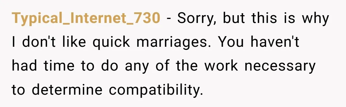 She Saw Her Husband Cry After Seeing His Ex - Now She Fears She Was Just the Replacement. Typical_Internet_730 − Sorry, but this is why I don't like quick marriages. You haven't had time to do any of the work necessary to determine compatibility.