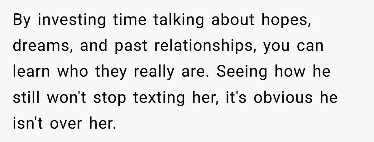 She Saw Her Husband Cry After Seeing His Ex - Now She Fears She Was Just the Replacement. By investing time talking about hopes, dreams, and past relationships, you can learn who they really are. Seeing how he still won't stop texting her, it's obvious he isn't over...