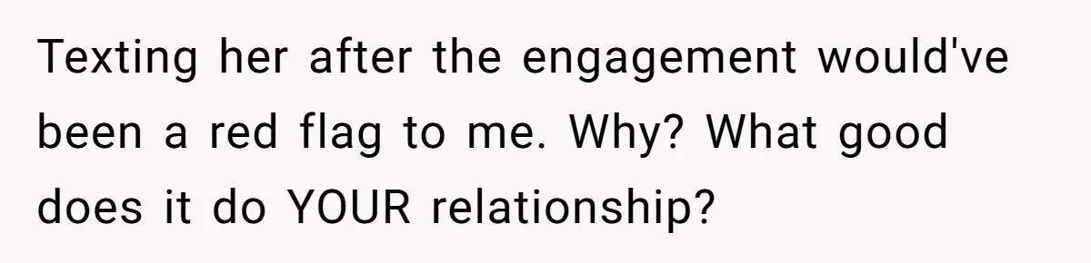 She Saw Her Husband Cry After Seeing His Ex - Now She Fears She Was Just the Replacement. Texting her after the engagement would've been a red flag to me. Why? What good does it do YOUR relationship?
