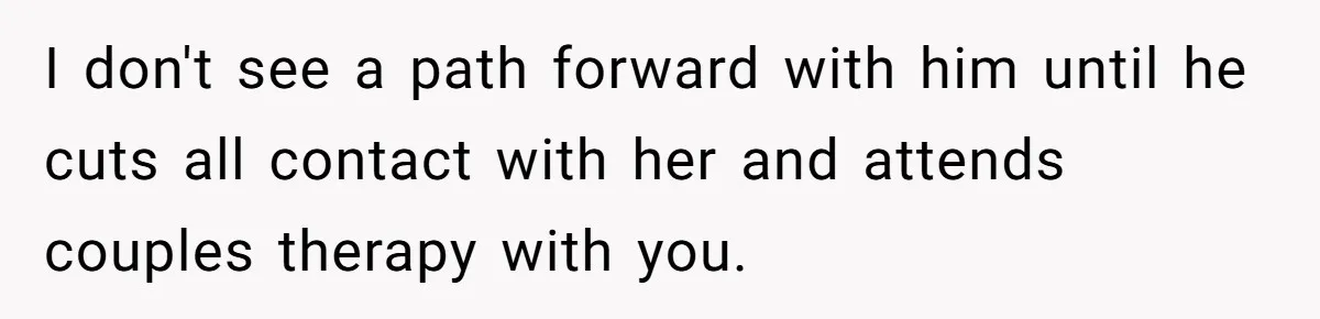 She Saw Her Husband Cry After Seeing His Ex - Now She Fears She Was Just the Replacement. I don't see a path forward with him until he cuts all contact with her and attends couples therapy with you.