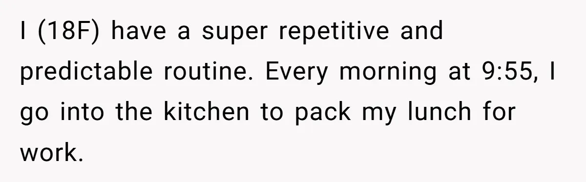 Mom Insists On Sharing The Kitchen Every Morning, Daughter Finally Loses Patience I (18F) have a super repetitive and predictable routine. Every morning at 9:55, I go into the kitchen to pack my lunch for work.