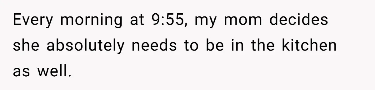 Mom Insists On Sharing The Kitchen Every Morning, Daughter Finally Loses Patience Every morning at 9:55, my mom decides she absolutely needs to be in the kitchen as well.