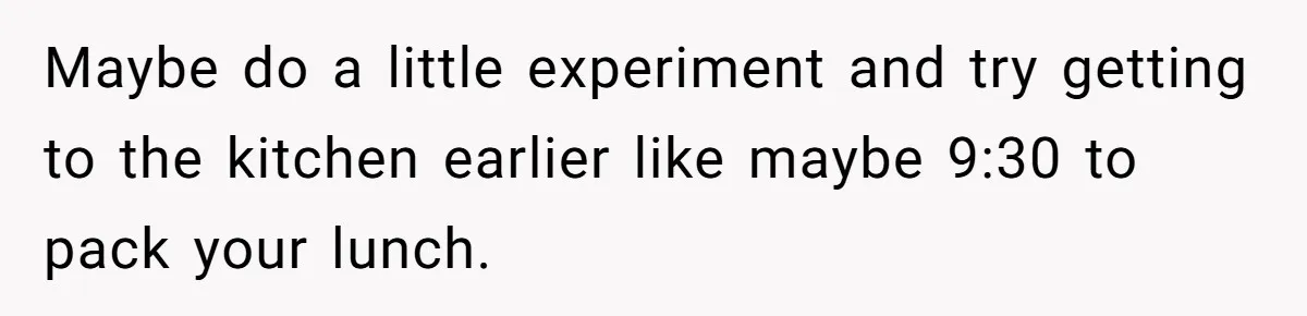 Mom Insists On Sharing The Kitchen Every Morning, Daughter Finally Loses Patience Maybe do a little experiment and try getting to the kitchen earlier like maybe 9:30 to pack your lunch.