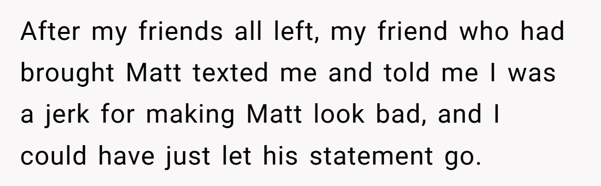 Host Shocks Game Night After Stranger Calls Her “Privileged” For Hiding Her Trauma After my friends all left, my friend who had brought Matt texted me and told me I was a jerk for making Matt look bad, and I could have just...