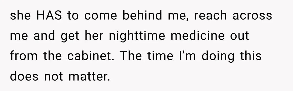 Mom Insists On Sharing The Kitchen Every Morning, Daughter Finally Loses Patience she HAS to come behind me, reach across me and get her nighttime medicine out from the cabinet. The time I'm doing this does not matter.
