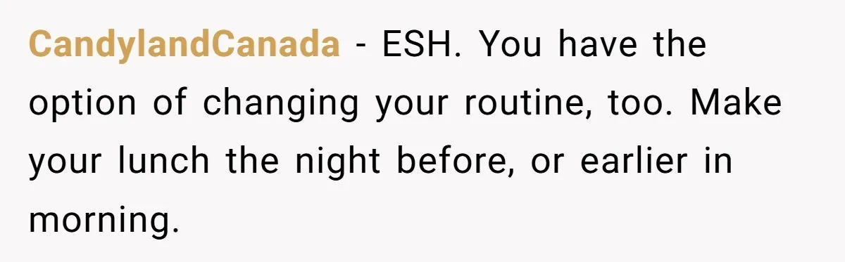 Mom Insists On Sharing The Kitchen Every Morning, Daughter Finally Loses Patience CandylandCanada − ESH. You have the option of changing your routine, too. Make your lunch the night before, or earlier in morning.