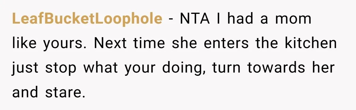 Mom Insists On Sharing The Kitchen Every Morning, Daughter Finally Loses Patience LeafBucketLoophole − NTA I had a mom like yours. Next time she enters the kitchen just stop what your doing, turn towards her and stare.