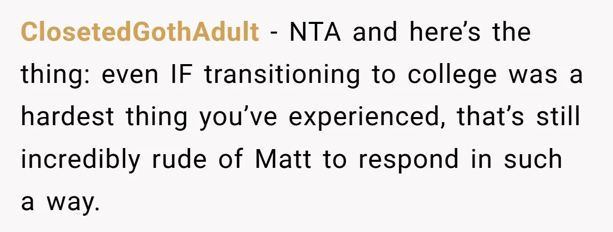 Host Shocks Game Night After Stranger Calls Her “Privileged” For Hiding Her Trauma ClosetedGothAdult − NTA and here’s the thing: even IF transitioning to college was a hardest thing you’ve experienced, that’s still incredibly rude of Matt to respond in such a way.