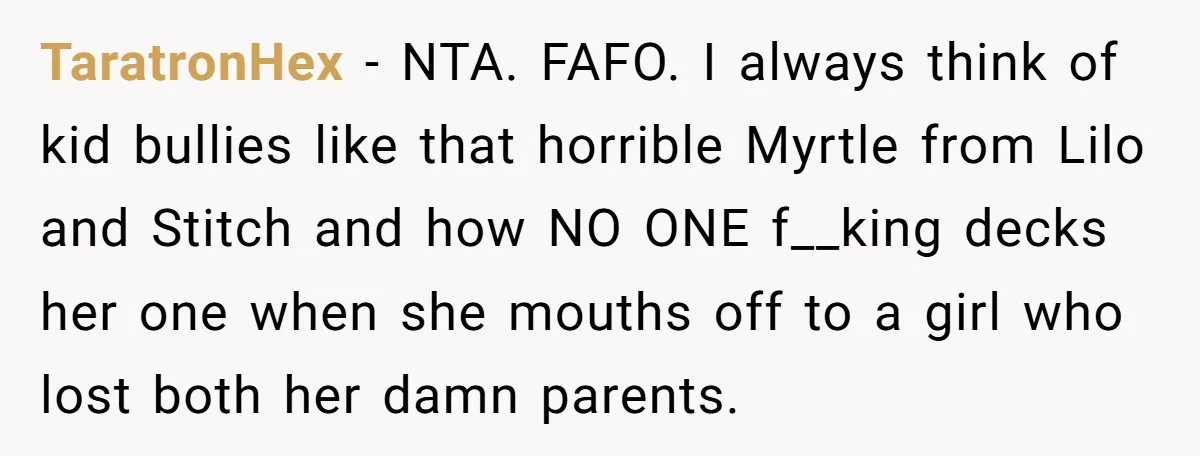 Bullies Mock Daughter’s Hair Loss, But Mom Fires Back With A Nuclear-Grade Comeback TaratronHex − NTA. FAFO. I always think of kid bullies like that horrible Myrtle from Lilo and Stitch and how NO ONE f__king decks her one when she mouths off...