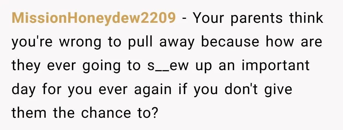 Son Cuts Parents Off Just Because They Keep Dropping Devastating News On His Biggest Days MissionHoneydew2209 − Your parents think you're wrong to pull away because how are they ever going to s__ew up an important day for you ever again if you don't give...