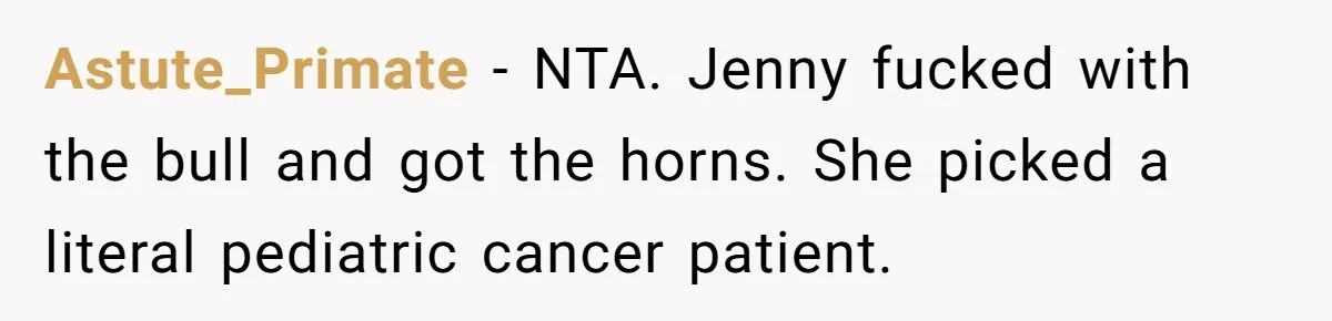 Bullies Mock Daughter’s Hair Loss, But Mom Fires Back With A Nuclear-Grade Comeback Astute_Primate − NTA. Jenny fucked with the bull and got the horns. She picked a literal pediatric cancer patient.