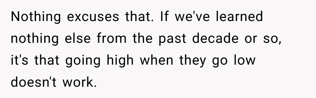 Bullies Mock Daughter’s Hair Loss, But Mom Fires Back With A Nuclear-Grade Comeback Nothing excuses that. If we've learned nothing else from the past decade or so, it's that going high when they go low doesn't work.
