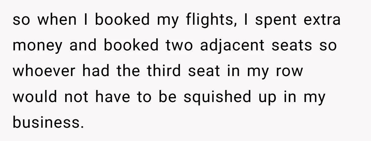 Plus-Size Woman Books Two Seats For Comfort, Gets Shamed For Not Sharing With Family so when I booked my flights, I spent extra money and booked two adjacent seats so whoever had the third seat in my row would not have to be squished...