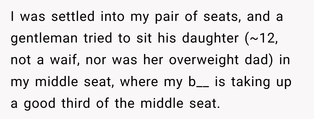 Plus-Size Woman Books Two Seats For Comfort, Gets Shamed For Not Sharing With Family I was settled into my pair of seats, and a gentleman tried to sit his daughter (~12, not a waif, nor was her overweight dad) in my middle seat, where...