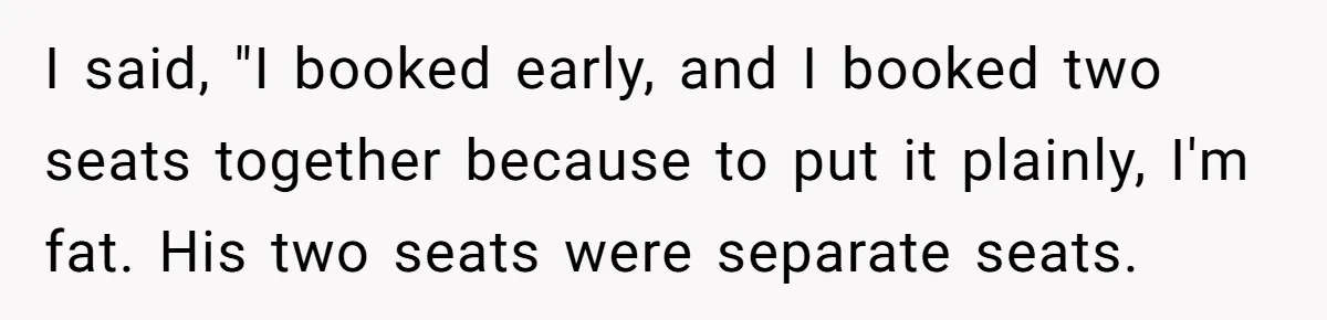 Plus-Size Woman Books Two Seats For Comfort, Gets Shamed For Not Sharing With Family I said, "I booked early, and I booked two seats together because to put it plainly, I'm fat. His two seats were separate seats.