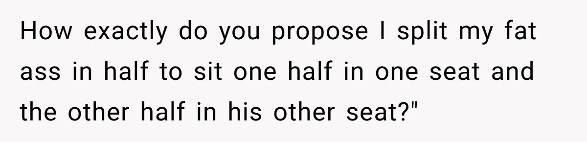 Plus-Size Woman Books Two Seats For Comfort, Gets Shamed For Not Sharing With Family How exactly do you propose I split my fat ass in half to sit one half in one seat and the other half in his other seat?"