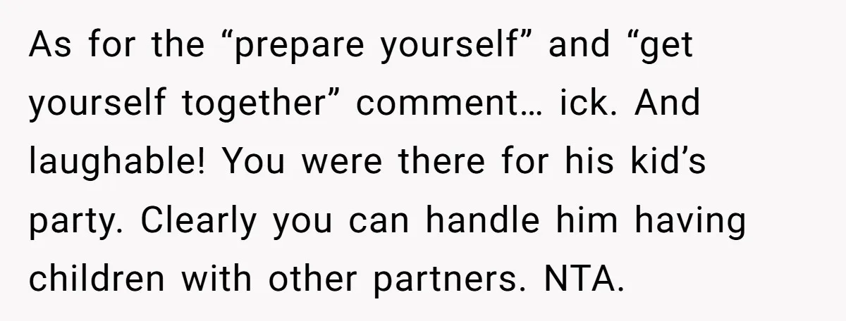 A Mom Walks Out After Her Ex Tricks Her Into Showing Up Two Hours Early for a Birthday Party. As for the “prepare yourself” and “get yourself together” comment… ick. And laughable! You were there for his kid’s party. Clearly you can handle him having children with other partners....