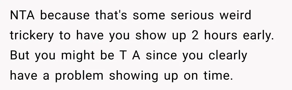 A Mom Walks Out After Her Ex Tricks Her Into Showing Up Two Hours Early for a Birthday Party. NTA because that's some serious weird trickery to have you show up 2 hours early. But you might be T A since you clearly have a problem showing up on...