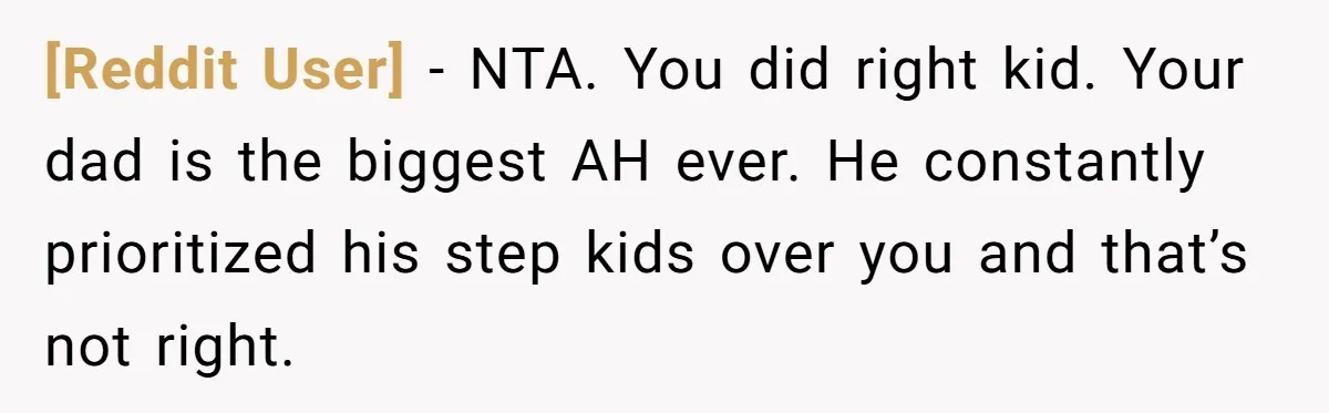 [Reddit User] − NTA. You did right kid. Your dad is the biggest AH ever. He constantly prioritized his step kids over you and that’s not right.