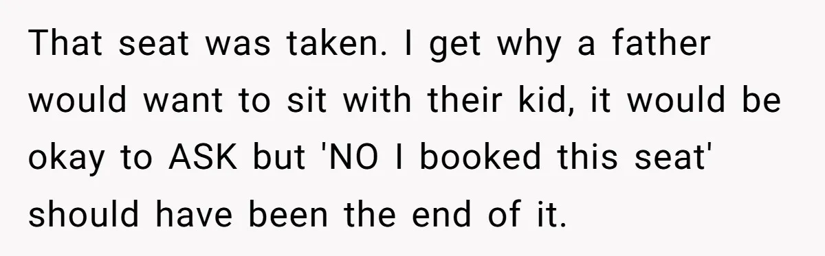 Plus-Size Woman Books Two Seats For Comfort, Gets Shamed For Not Sharing With Family That seat was taken. I get why a father would want to sit with their kid, it would be okay to ASK but 'NO I booked this seat' should have...