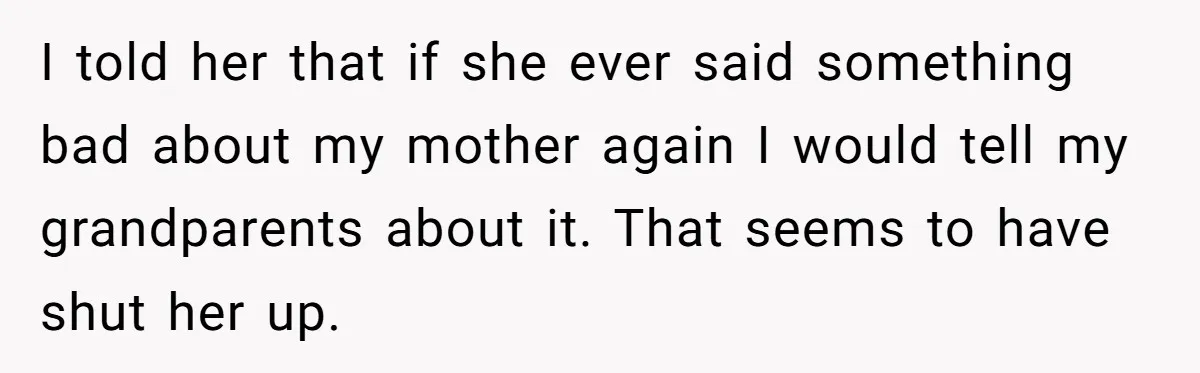 Dad Expects A Massive Inheritance, But His Parents Drop A Truth Bomb At The Family Meeting I told her that if she ever said something bad about my mother again I would tell my grandparents about it. That seems to have shut her up.