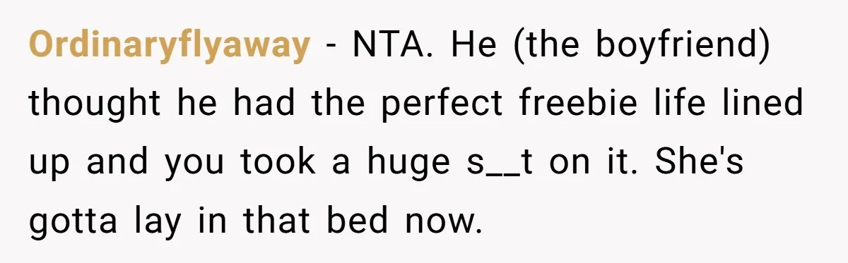 19-Year-Old Daughter Ditches College For Deadbeat Boyfriend, Mom Orders Her To Move Out Ordinaryflyaway − NTA. He (the boyfriend) thought he had the perfect freebie life lined up and you took a huge s__t on it. She's gotta lay in that bed now.
