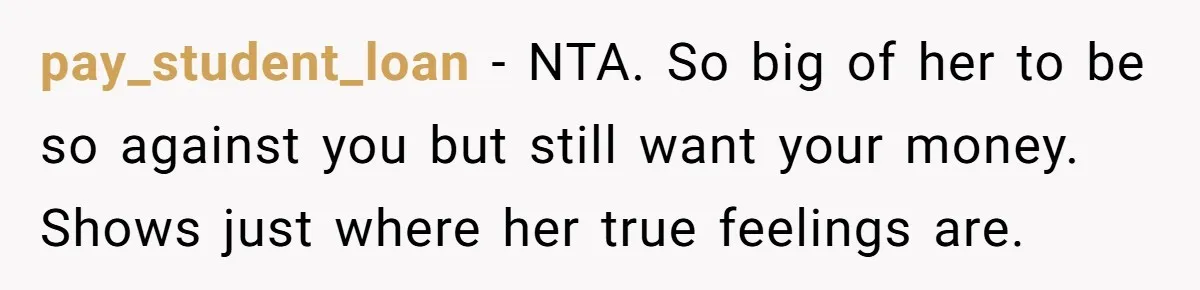 He Helped His Sister Through College, But She Thinks His Grief Timeline Makes Him A Monster pay_student_loan − NTA. So big of her to be so against you but still want your money. Shows just where her true feelings are.