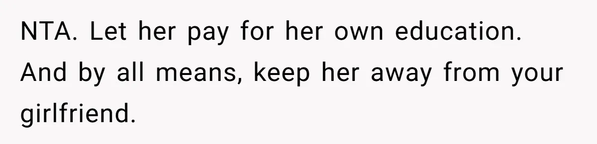 He Helped His Sister Through College, But She Thinks His Grief Timeline Makes Him A Monster NTA. Let her pay for her own education. And by all means, keep her away from your girlfriend.