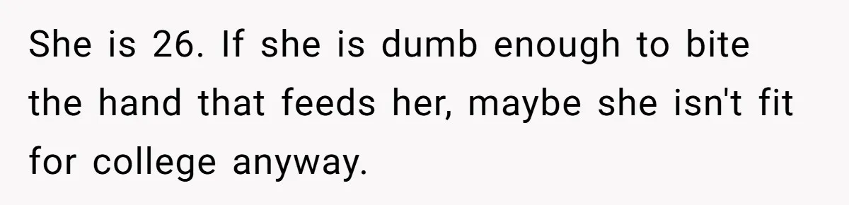 He Helped His Sister Through College, But She Thinks His Grief Timeline Makes Him A Monster She is 26. If she is dumb enough to bite the hand that feeds her, maybe she isn't fit for college anyway.