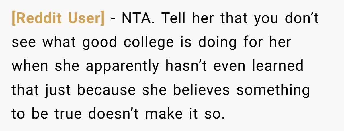 [Reddit User] − NTA. Tell her that you don’t see what good college is doing for her when she apparently hasn’t even learned that just because she believes something to...