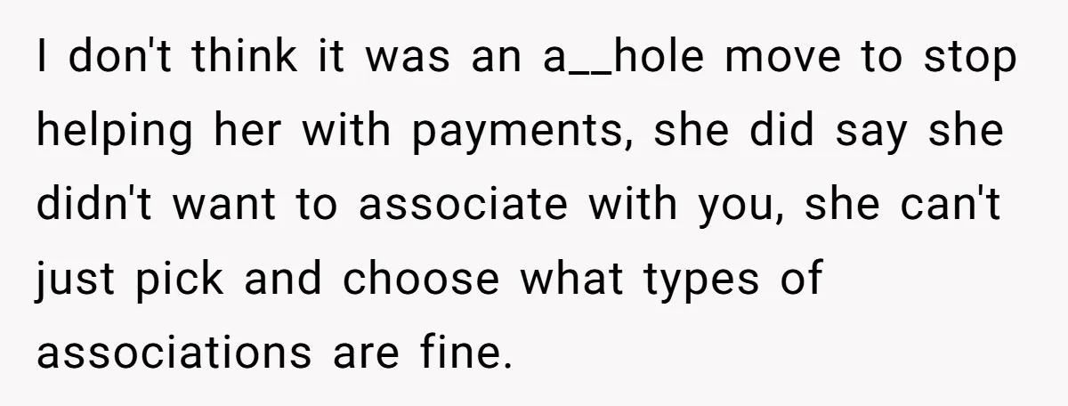 He Helped His Sister Through College, But She Thinks His Grief Timeline Makes Him A Monster I don't think it was an a__hole move to stop helping her with payments, she did say she didn't want to associate with you, she can't just pick and choose...