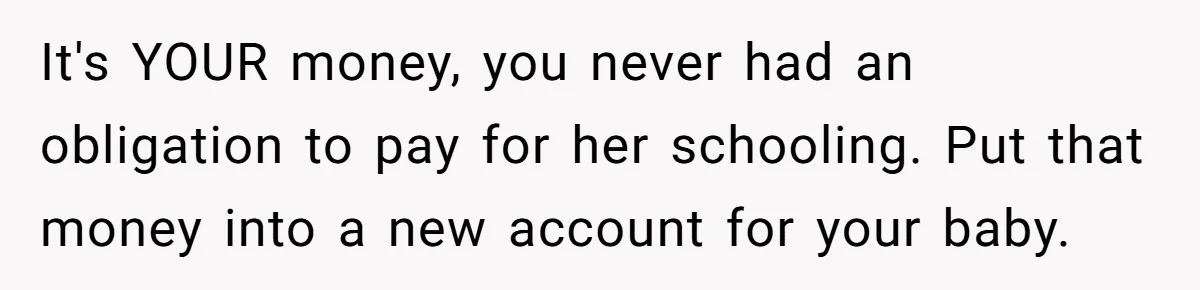 He Helped His Sister Through College, But She Thinks His Grief Timeline Makes Him A Monster It's YOUR money, you never had an obligation to pay for her schooling. Put that money into a new account for your baby.