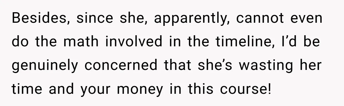 He Helped His Sister Through College, But She Thinks His Grief Timeline Makes Him A Monster Besides, since she, apparently, cannot even do the math involved in the timeline, I’d be genuinely concerned that she’s wasting her time and your money in this course!