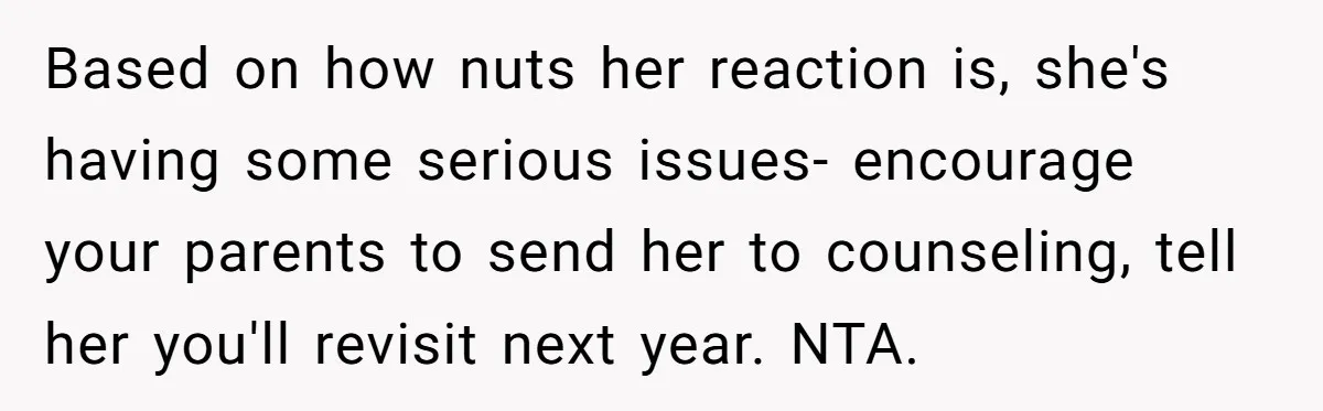 He Helped His Sister Through College, But She Thinks His Grief Timeline Makes Him A Monster Based on how nuts her reaction is, she's having some serious issues- encourage your parents to send her to counseling, tell her you'll revisit next year. NTA.