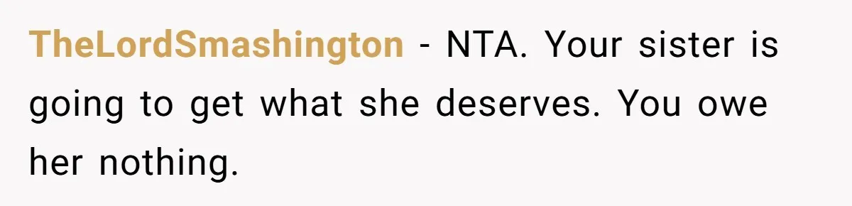 He Helped His Sister Through College, But She Thinks His Grief Timeline Makes Him A Monster TheLordSmashington − NTA. Your sister is going to get what she deserves. You owe her nothing.