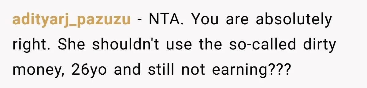 He Helped His Sister Through College, But She Thinks His Grief Timeline Makes Him A Monster adityarj_pazuzu − NTA. You are absolutely right. She shouldn't use the so-called dirty money, 26yo and still not earning???