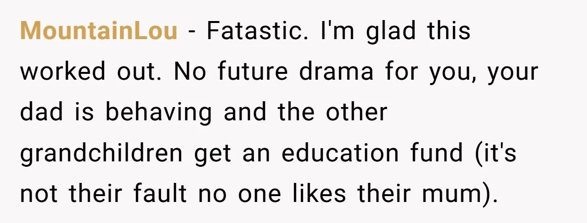 Dad Expects A Massive Inheritance, But His Parents Drop A Truth Bomb At The Family Meeting MountainLou − Fatastic. I'm glad this worked out. No future drama for you, your dad is behaving and the other grandchildren get an education fund (it's not their fault no...
