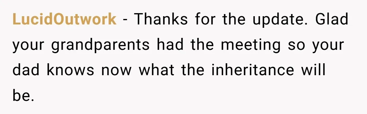 Dad Expects A Massive Inheritance, But His Parents Drop A Truth Bomb At The Family Meeting LucidOutwork − Thanks for the update. Glad your grandparents had the meeting so your dad knows now what the inheritance will be.