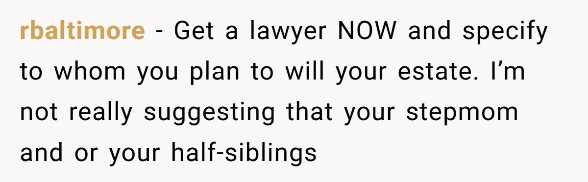 Dad Expects A Massive Inheritance, But His Parents Drop A Truth Bomb At The Family Meeting rbaltimore − Get a lawyer NOW and specify to whom you plan to will your estate. I’m not really suggesting that your stepmom and or your half-siblings
